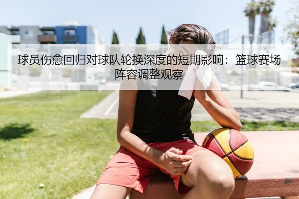 球员伤愈回归对球队轮换深度的短期影响：篮球赛场阵容调整观察