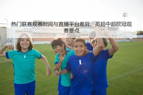 热门联赛观赛时间与直播平台差异，英超中超欧冠观赛要点