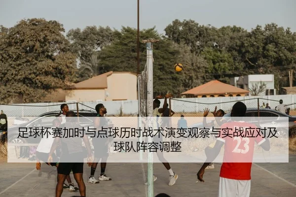 足球杯赛加时与点球历时战术演变观察与实战应对及球队阵容调整