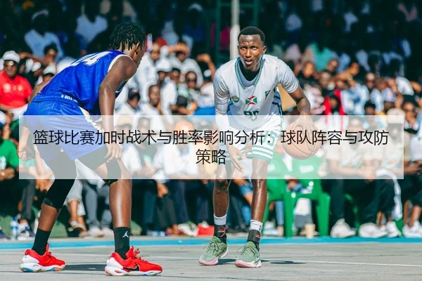 篮球比赛加时战术与胜率影响分析：球队阵容与攻防策略