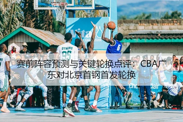 赛前阵容预测与关键轮换点评：CBA广东对北京首钢首发轮换